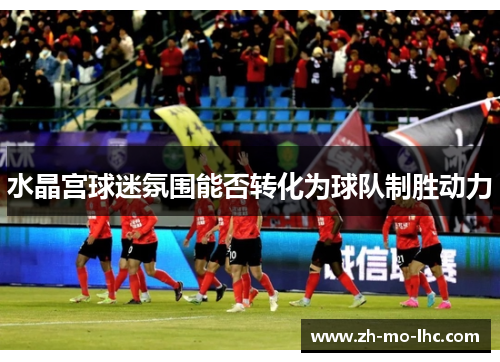 水晶宫球迷氛围能否转化为球队制胜动力 水晶宫球迷氛围能否转化为球队制胜动力
