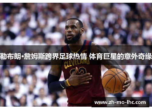 勒布朗·詹姆斯跨界足球热情 体育巨星的意外奇缘